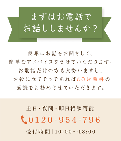 まずはお電話でお話ししませんか？簡単にお話をお聞きして、簡単なアドバイスをさせていただきます。お電話だけの方も大勢いますし、お役に立てそうであれば60分無料の面談をお勧めさせていただきます。土日・夜間・即日相談可能 0120-954-796 受付時間｜10:00～18:00